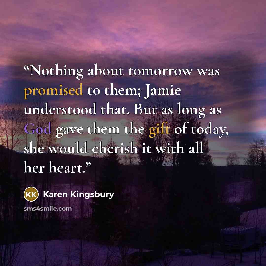 “Nothing about tomorrow was promised to them; Jamie understood that. But as long as God gave them the gift of today, she would cherish it with all her heart.” quote by Karen Kingsbury