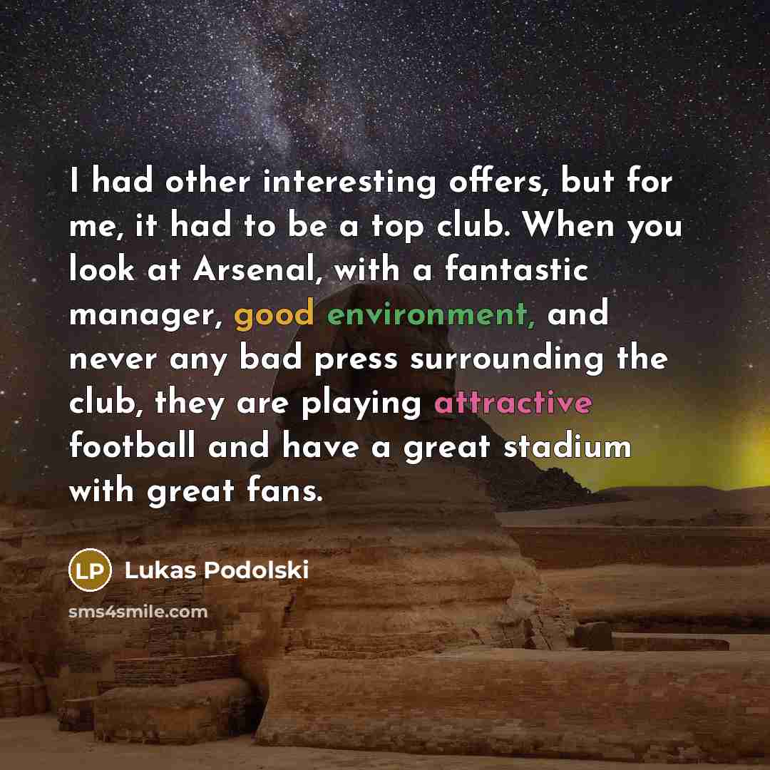 “I had other interesting offers, but for me, it had to be a top club. When you look at Arsenal, with a fantastic manager, good environment, and never any bad press surrounding the club, they are playing attractive football and have a great stadium with great fans.” quote by Lukas Podolski