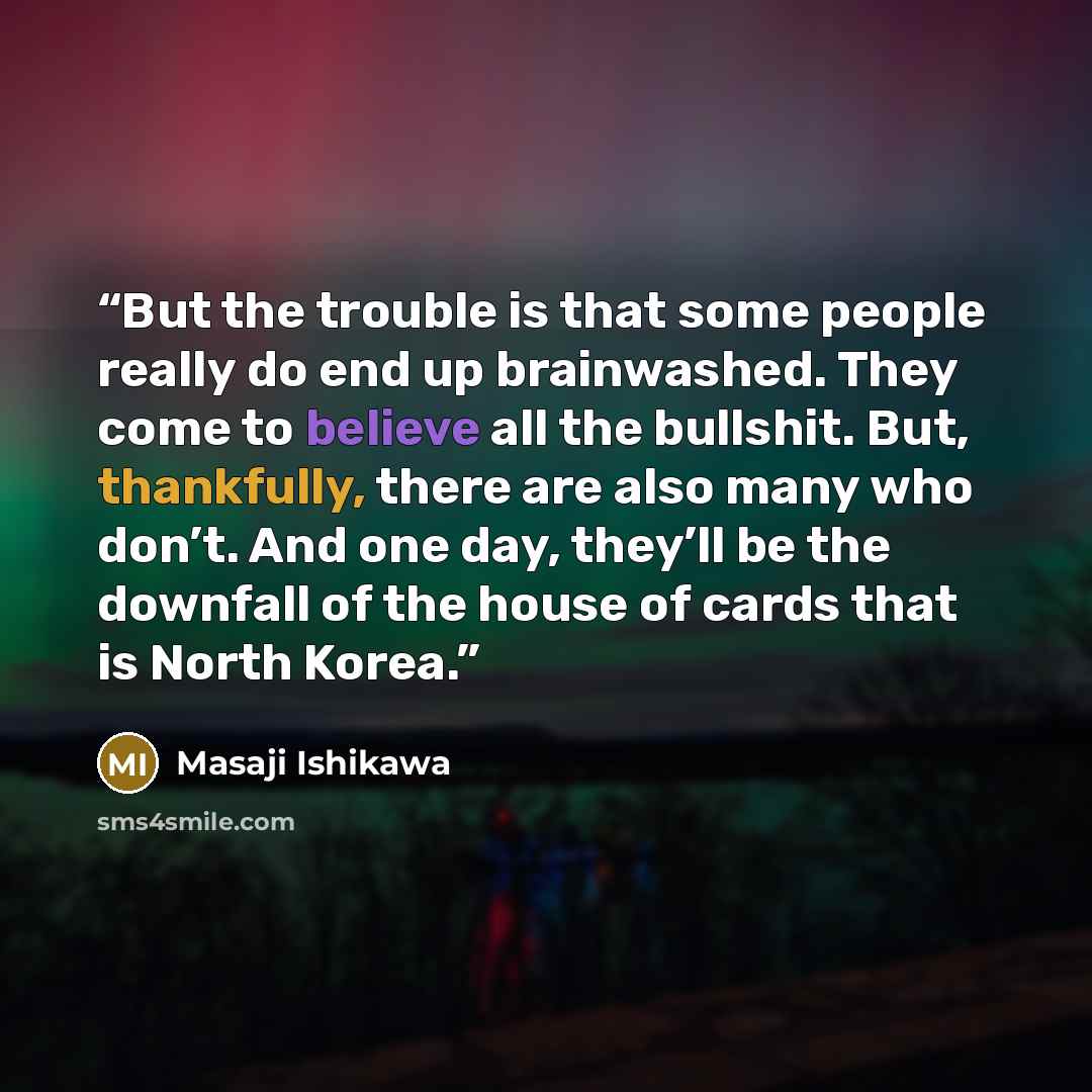 “But the trouble is that some people really do end up brainwashed. They come to believe all the bullshit. But, thankfully, there are also many who don’t. And one day, they’ll be the downfall of the house of cards that is North Korea.” quote by Masaji Ishikawa