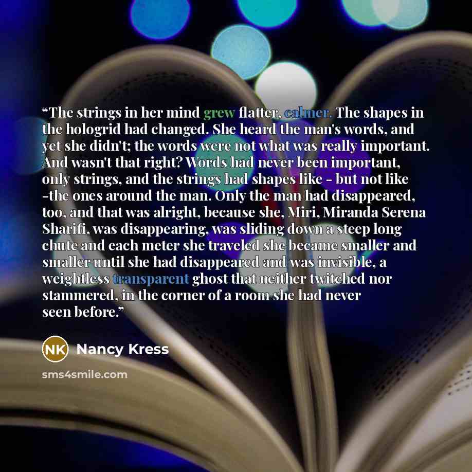 “The strings in her mind grew flatter, calmer. The shapes in the hologrid had changed. She heard the man's words, and yet she didn't; the words were not what was really important. And wasn't that right? Words had never been important, only strings, and the strings had shapes like - but not like…” quote by Nancy Kress