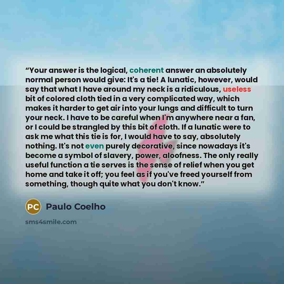 “Your answer is the logical, coherent answer an absolutely normal person would give: It's a tie! A lunatic, however, would say that what I have around my neck is a ridiculous, useless bit of colored cloth tied in a very complicated way, which makes it harder to get air into your lungs and difficult…” quote by Paulo Coelho