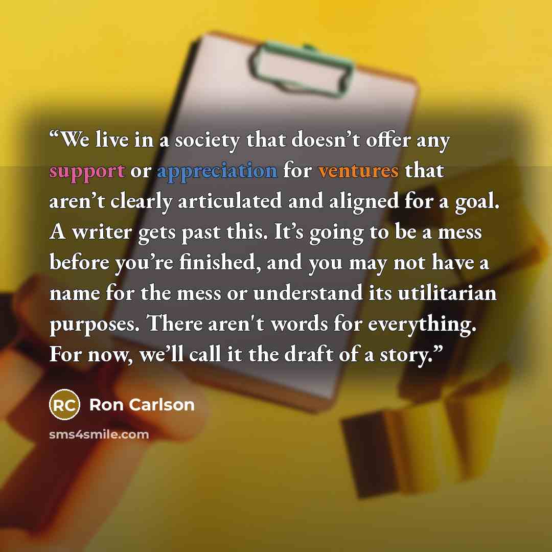 “We live in a society that doesn’t offer any support or appreciation for ventures that aren’t clearly articulated and aligned for a goal. A writer gets past this. It’s going to be a mess before you’re finished, and you may not have a name for the mess or understand its utilitarian purposes. There…” quote by Ron Carlson