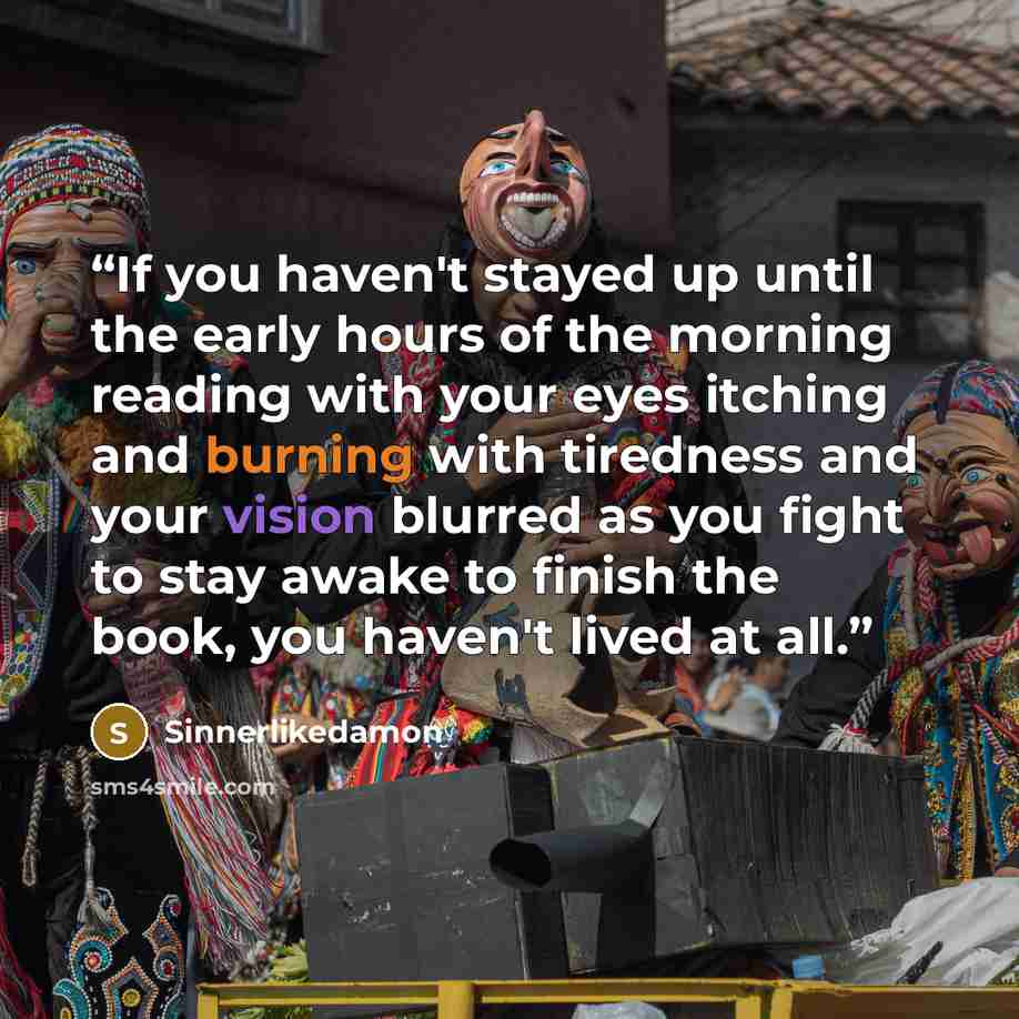 “If you haven't stayed up until the early hours of the morning reading with your eyes itching and burning with tiredness and your vision blurred as you fight to stay awake to finish the book, you haven't lived at all.” quote by Sinnerlikedamon