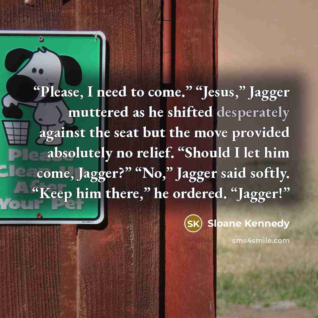 “Please, I need to come.” “Jesus,” Jagger muttered as he shifted desperately against the seat but the move provided absolutely no relief. “Should I let him come, Jagger?” “No,” Jagger said softly. “Keep him there,” he ordered. “Jagger!” quote by Sloane Kennedy