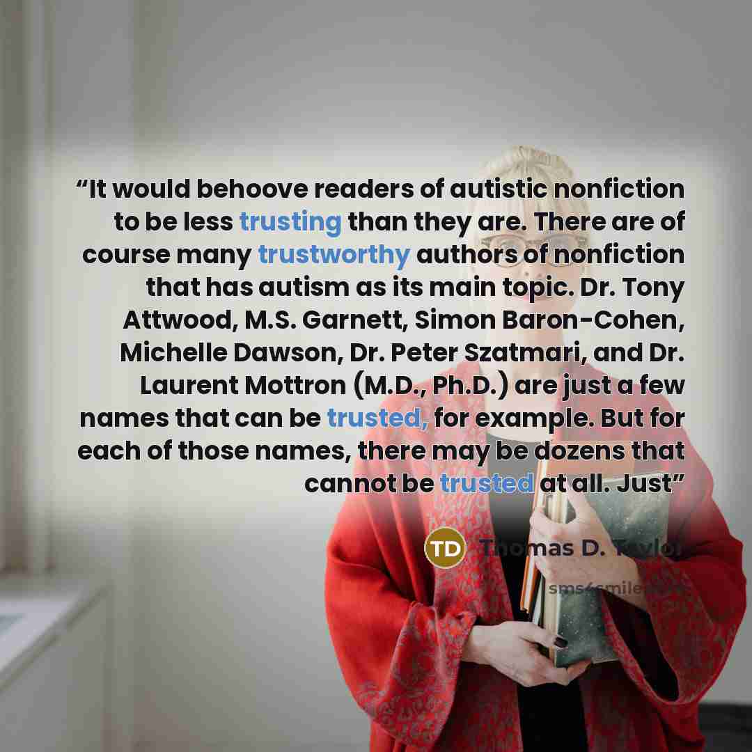 “It would behoove readers of autistic nonfiction to be less trusting than they are. There are of course many trustworthy authors of nonfiction that has autism as its main topic. Dr. Tony Attwood, M.S. Garnett, Simon Baron-Cohen, Michelle Dawson, Dr. Peter Szatmari, and Dr. Laurent Mottron (M.D…” quote by Thomas D. Taylor