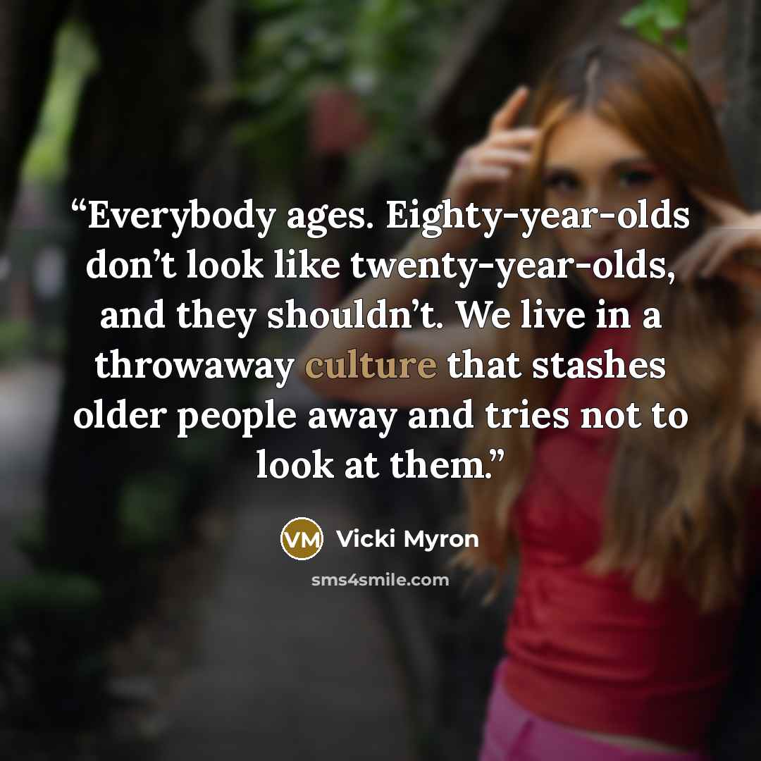 “Everybody ages. Eighty-year-olds don’t look like twenty-year-olds, and they shouldn’t. We live in a throwaway culture that stashes older people away and tries not to look at them.” quote by Vicki Myron
