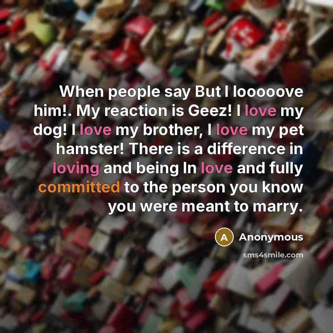 “When people say But I looooove him!. My reaction is Geez! I love my dog! I love my brother, I love my pet hamster! There is a difference in loving and being In love and fully committed to the person you know you were meant to marry.” quote by Anonymous