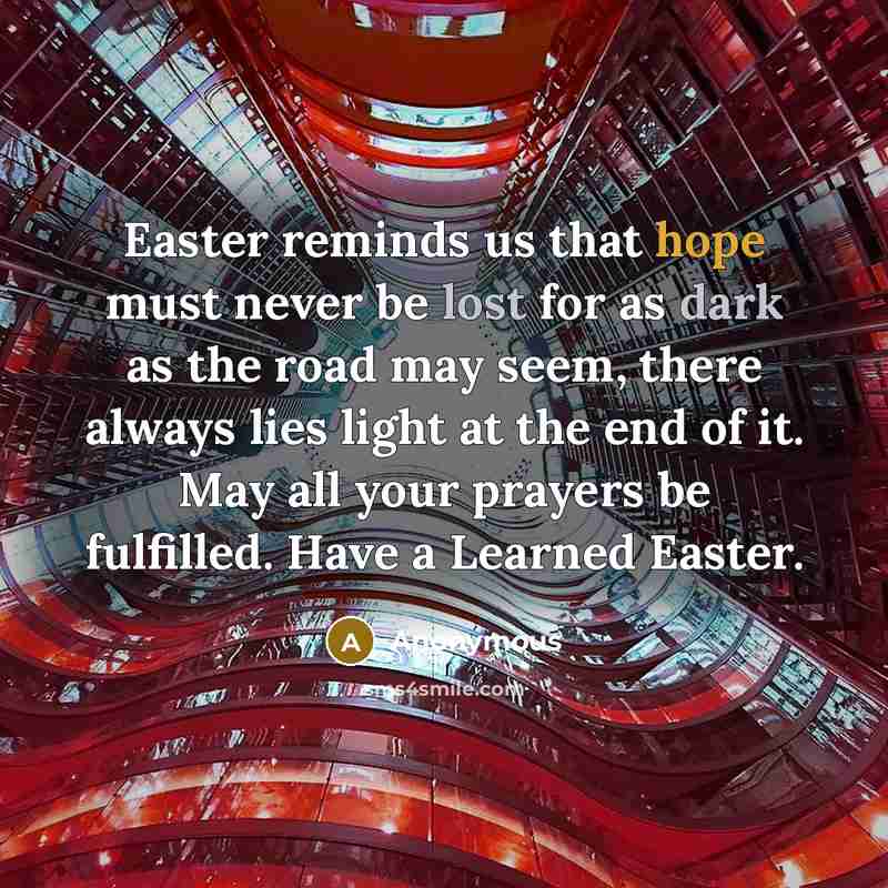 “Easter reminds us that hope must never be lost for as dark as the road may seem, there always lies light at the end of it. May all your prayers be fulfilled. Have a Learned Easter.” quote by Anonymous