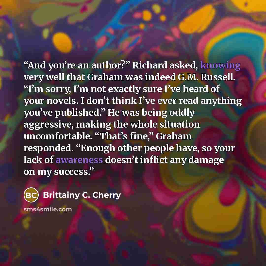 “And you’re an author?” Richard asked, knowing very well that Graham was indeed G.M. Russell. “I’m sorry, I’m not exactly sure I’ve heard of your novels. I don’t think I’ve ever read anything you’ve published.” He was being oddly aggressive, making the whole situation uncomfortable. “That’s fine,”…” quote by Brittainy C. Cherry