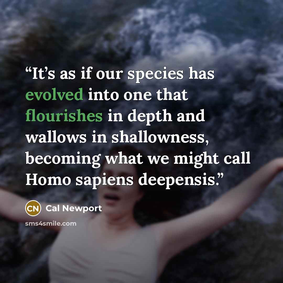 “It’s as if our species has evolved into one that flourishes in depth and wallows in shallowness, becoming what we might call Homo sapiens deepensis.” quote by Cal Newport