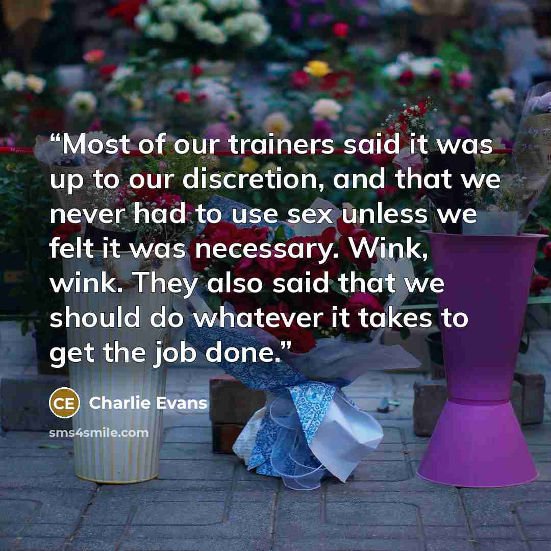 “Most of our trainers said it was up to our discretion, and that we never had to use sex unless we felt it was necessary. Wink, wink. They also said that we should do whatever it takes to get the job done.” quote by Charlie Evans