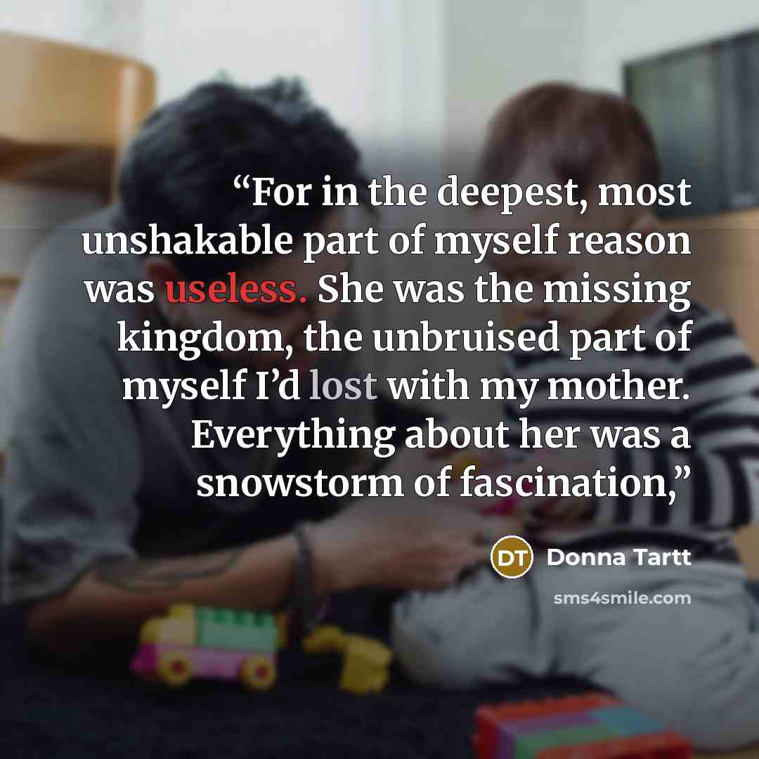 “For in the deepest, most unshakable part of myself reason was useless. She was the missing kingdom, the unbruised part of myself I’d lost with my mother. Everything about her was a snowstorm of fascination,” quote by Donna Tartt