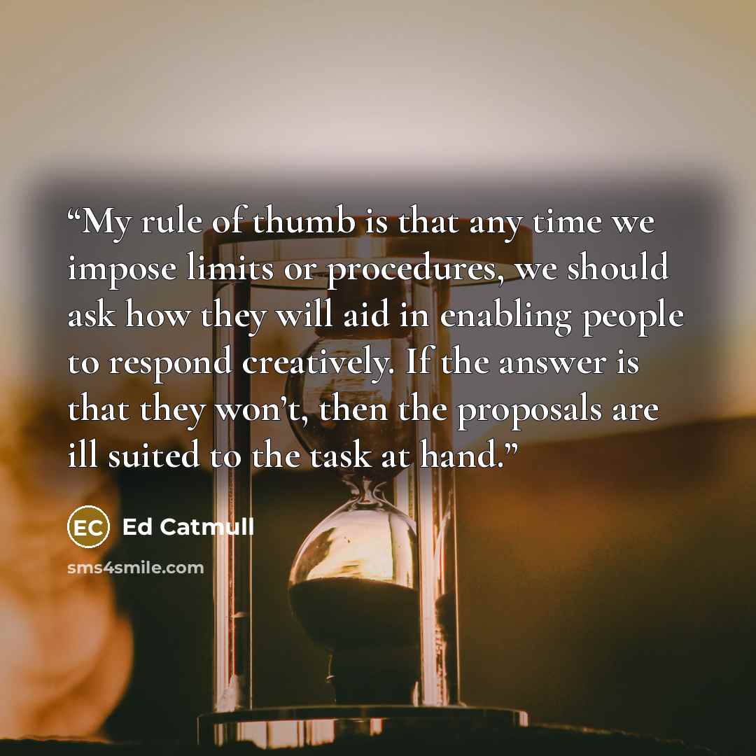 “My rule of thumb is that any time we impose limits or procedures, we should ask how they will aid in enabling people to respond creatively. If the answer is that they won’t, then the proposals are ill suited to the task at hand.” quote by Ed Catmull