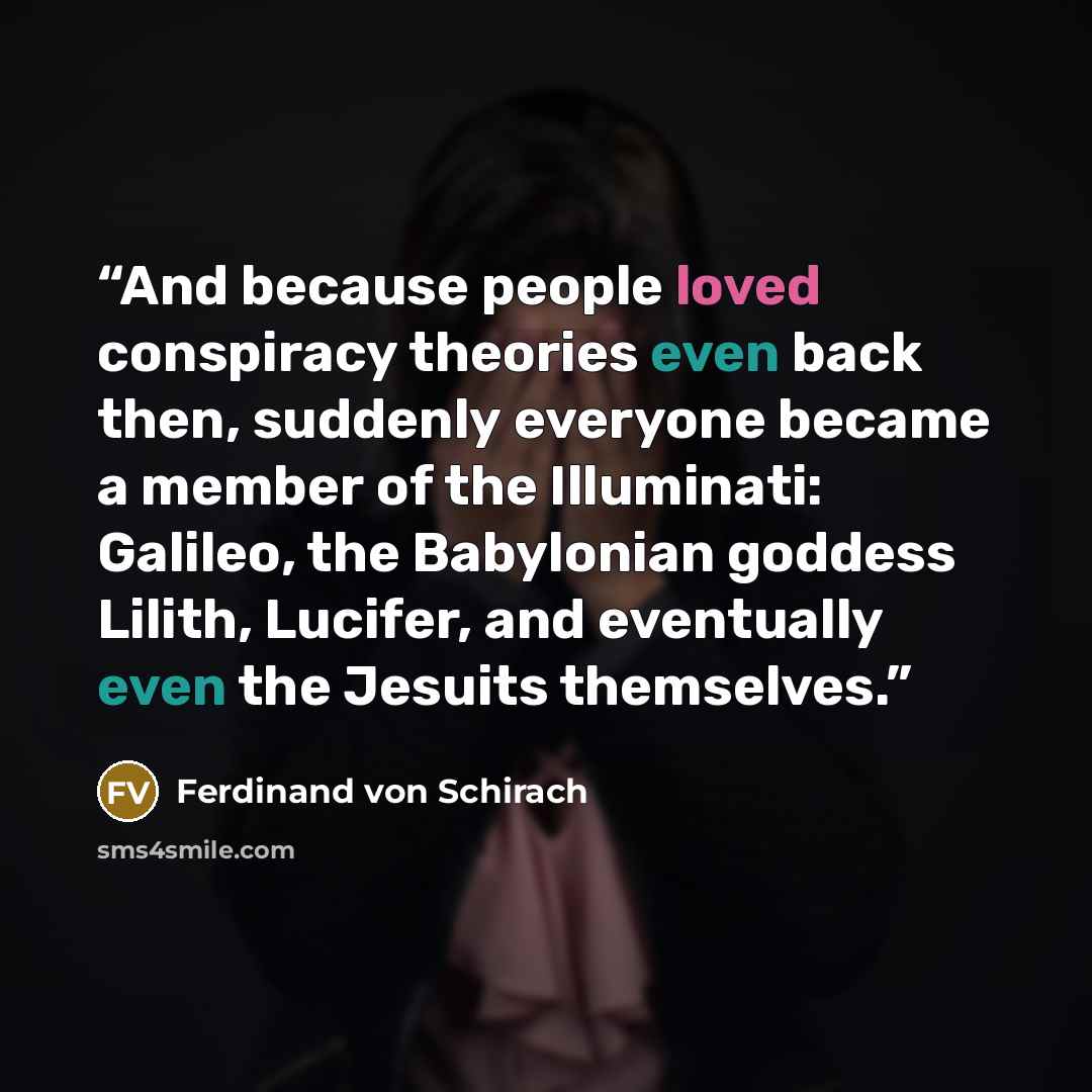 “And because people loved conspiracy theories even back then, suddenly everyone became a member of the Illuminati: Galileo, the Babylonian goddess Lilith, Lucifer, and eventually even the Jesuits themselves.” quote by Ferdinand von Schirach