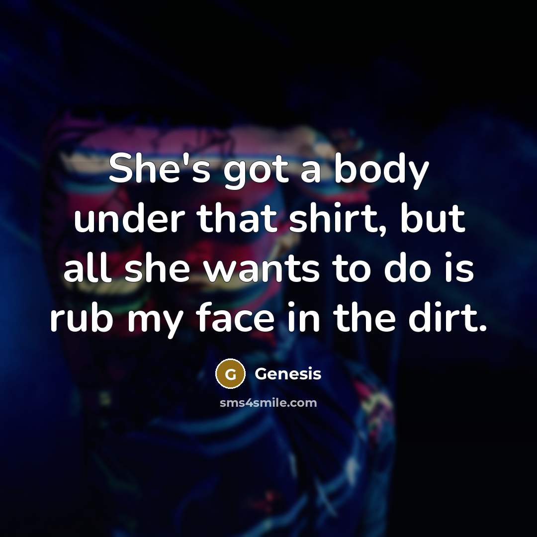“She's got a body under that shirt, but all she wants to do is rub my face in the dirt.” quote by Genesis