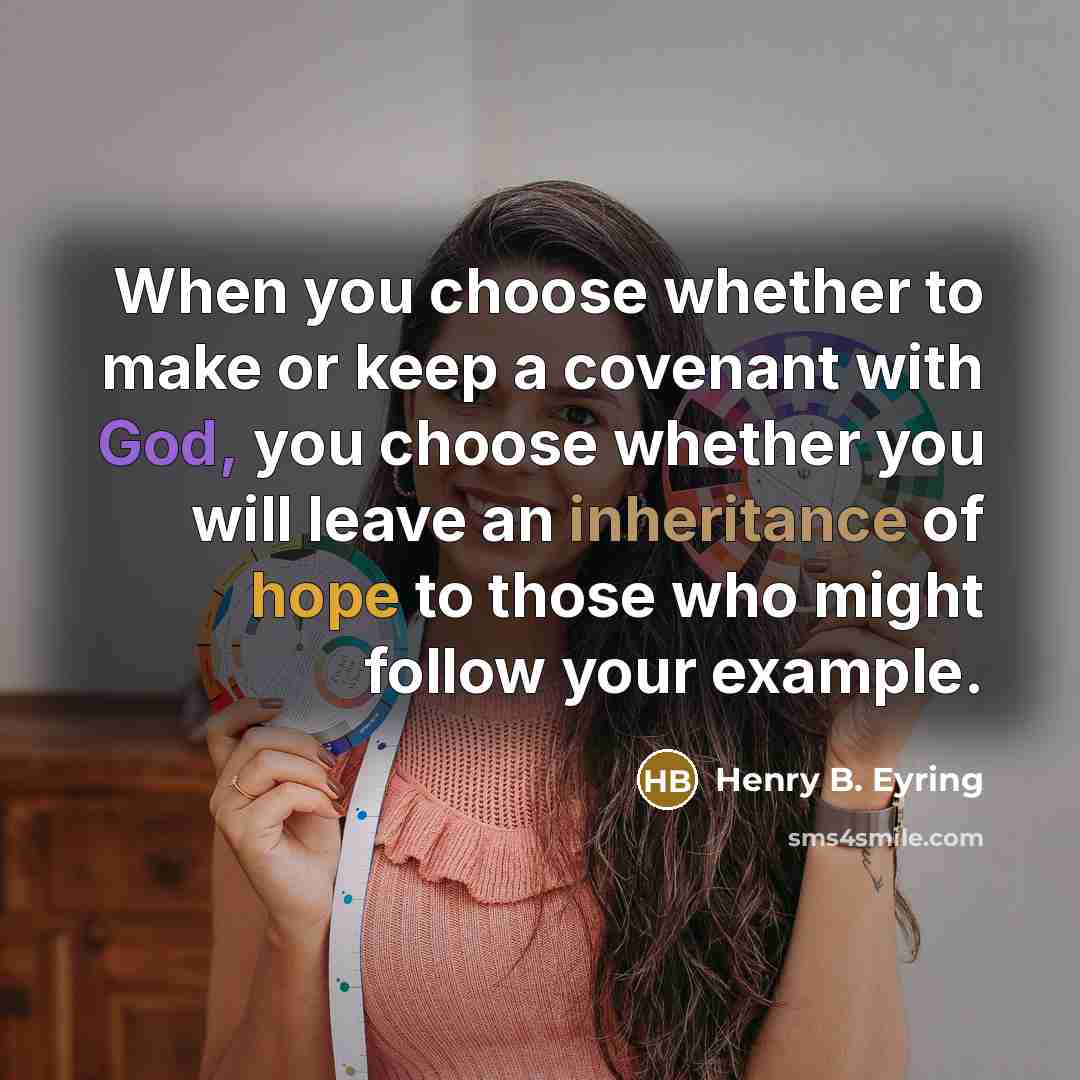 “When you choose whether to make or keep a covenant with God, you choose whether you will leave an inheritance of hope to those who might follow your example.” quote by Henry B. Eyring