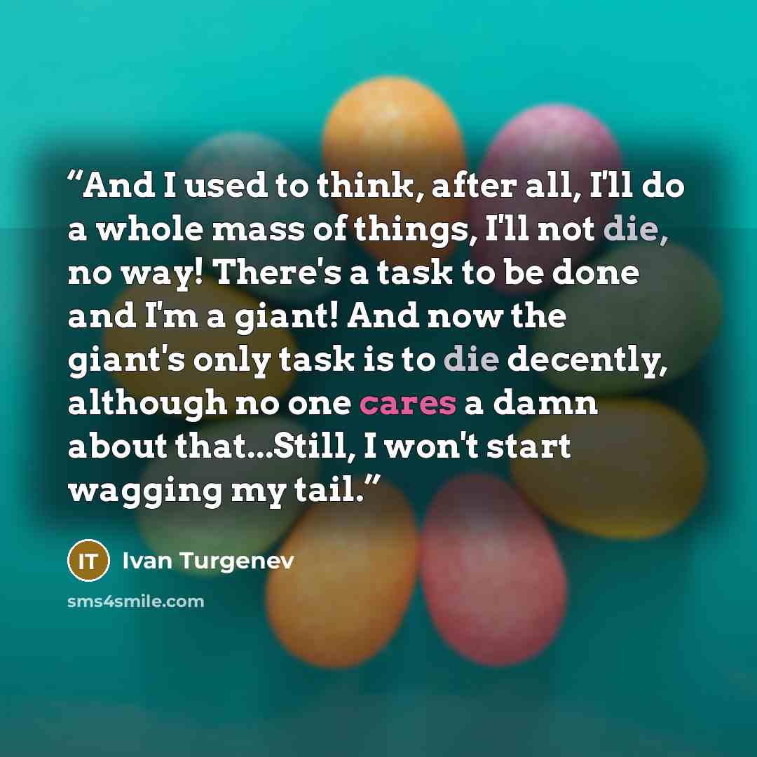 “And I used to think, after all, I'll do a whole mass of things, I'll not die, no way! There's a task to be done and I'm a giant! And now the giant's only task is to die decently, although no one cares a damn about that...Still, I won't start wagging my tail.” quote by Ivan Turgenev