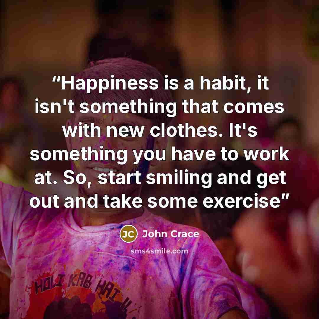 “Happiness is a habit, it isn't something that comes with new clothes. It's something you have to work at. So, start smiling and get out and take some exercise” quote by John Crace
