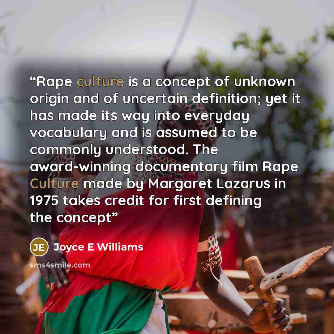 “Rape culture is a concept of unknown origin and of uncertain definition; yet it has made its way into everyday vocabulary and is assumed to be commonly understood. The award-winning documentary film Rape Culture made by Margaret Lazarus in 1975 takes credit for first defining the concept” quote by Joyce E Williams