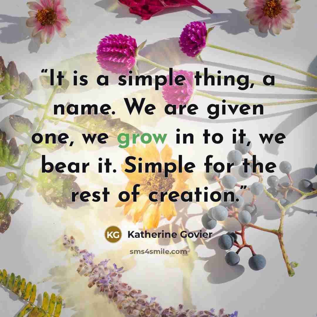 “It is a simple thing, a name. We are given one, we grow in to it, we bear it. Simple for the rest of creation.” quote by Katherine Govier