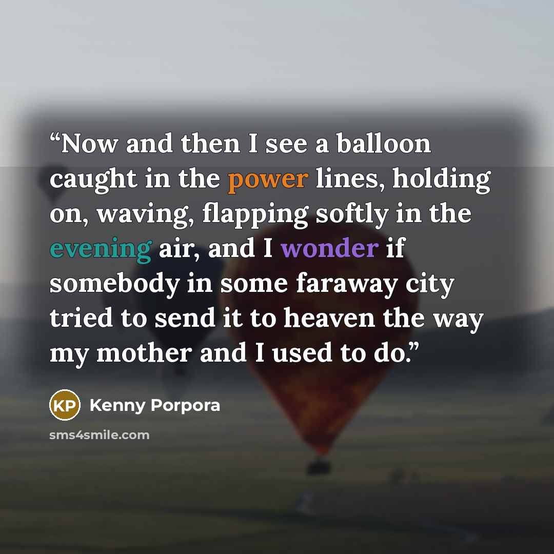 “Now and then I see a balloon caught in the power lines, holding on, waving, flapping softly in the evening air, and I wonder if somebody in some faraway city tried to send it to heaven the way my mother and I used to do.” quote by Kenny Porpora