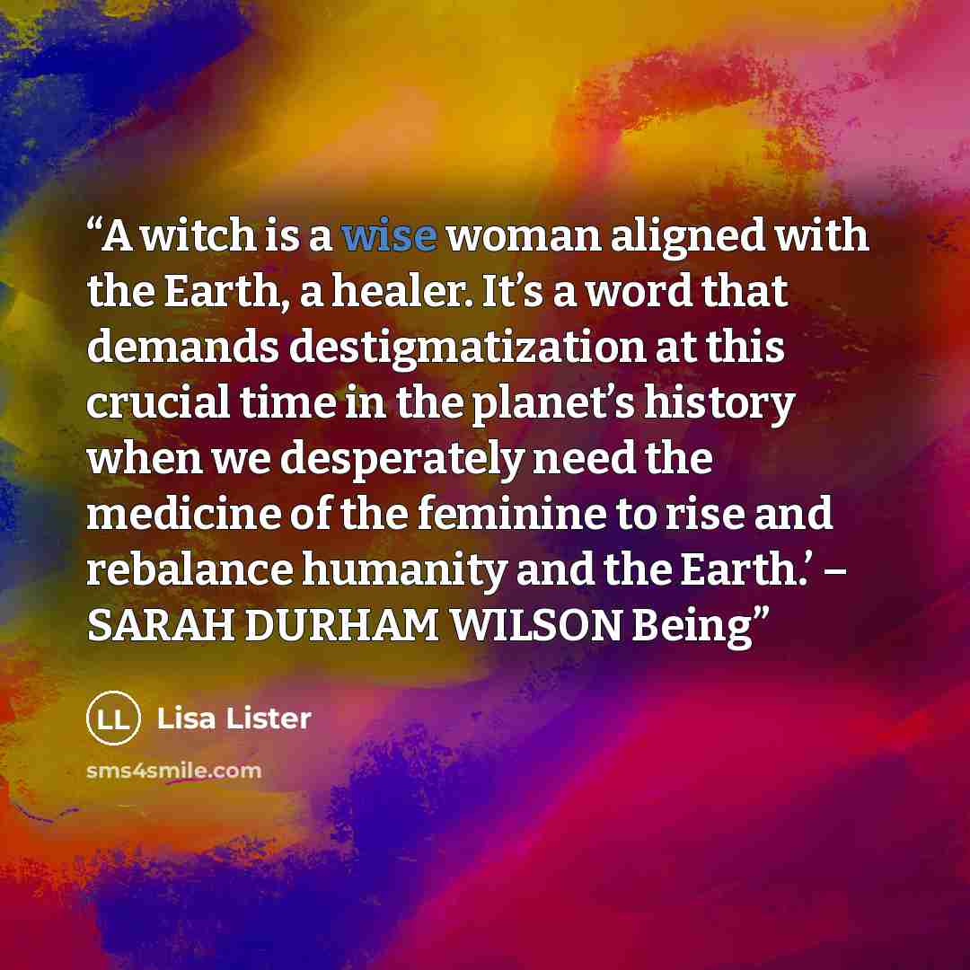“A witch is a wise woman aligned with the Earth, a healer. It’s a word that demands destigmatization at this crucial time in the planet’s history when we desperately need the medicine of the feminine to rise and rebalance humanity and the Earth.’ – SARAH DURHAM WILSON Being” quote by Lisa Lister