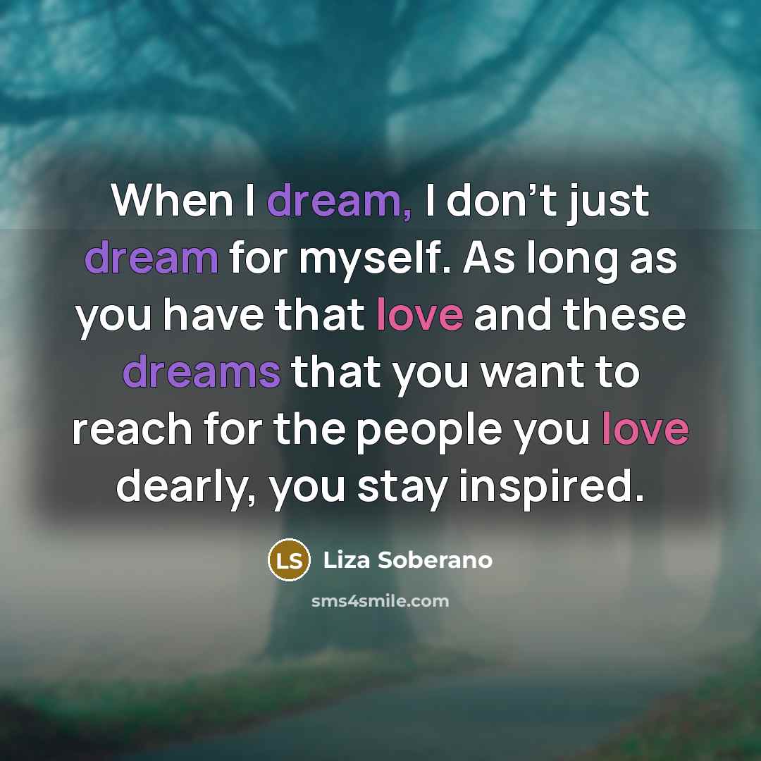 “When I dream, I don't just dream for myself. As long as you have that love and these dreams that you want to reach for the people you love dearly, you stay inspired.” quote by Liza Soberano
