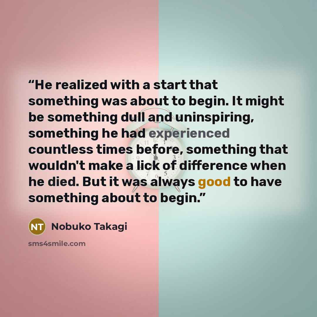 “He realized with a start that something was about to begin. It might be something dull and uninspiring, something he had experienced countless times before, something that wouldn't make a lick of difference when he died. But it was always good to have something about to begin.” quote by Nobuko Takagi