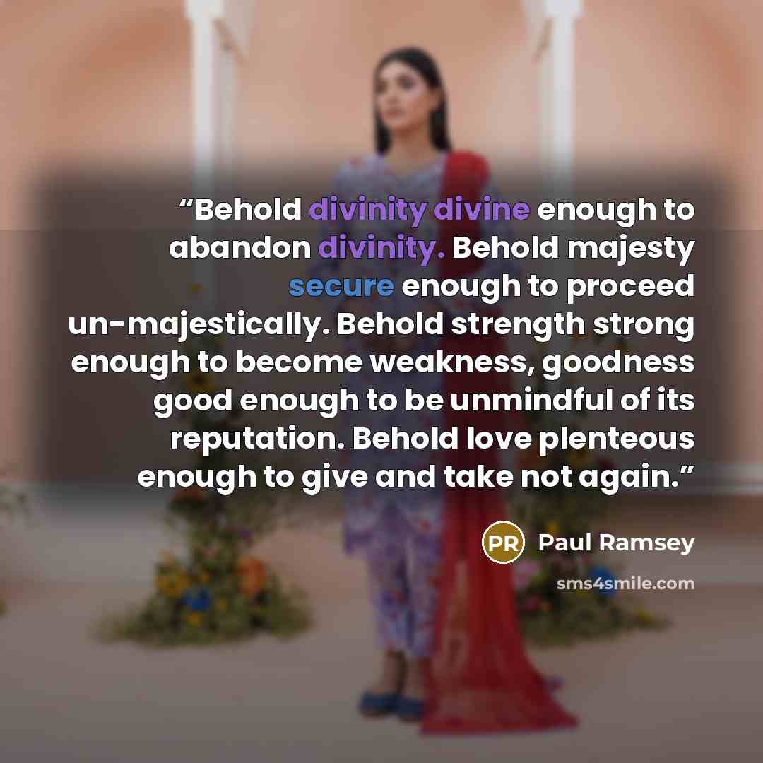 “Behold divinity divine enough to abandon divinity. Behold majesty secure enough to proceed un-majestically. Behold strength strong enough to become weakness, goodness good enough to be unmindful of its reputation. Behold love plenteous enough to give and take not again.” quote by Paul Ramsey