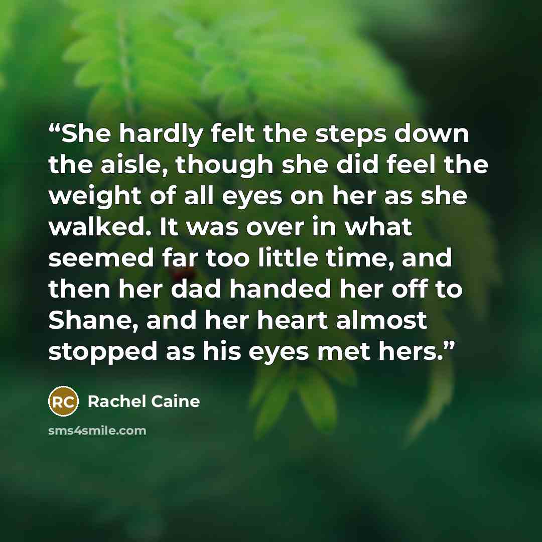 “She hardly felt the steps down the aisle, though she did feel the weight of all eyes on her as she walked. It was over in what seemed far too little time, and then her dad handed her off to Shane, and her heart almost stopped as his eyes met hers.” quote by Rachel Caine