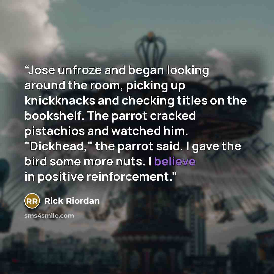 “Jose unfroze and began looking around the room, picking up knickknacks and checking titles on the bookshelf. The parrot cracked pistachios and watched him. "Dickhead," the parrot said. I gave the bird some more nuts. I believe in positive reinforcement.” quote by Rick Riordan
