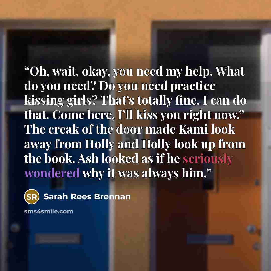 “Oh, wait, okay, you need my help. What do you need? Do you need practice kissing girls? That’s totally fine. I can do that. Come here, I’ll kiss you right now.” The creak of the door made Kami look away from Holly and Holly look up from the book. Ash looked as if he seriously wondered why it was…” quote by Sarah Rees Brennan