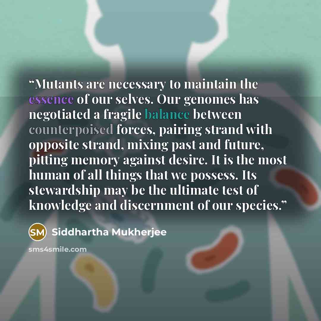 “Mutants are necessary to maintain the essence of our selves. Our genomes has negotiated a fragile balance between counterpoised forces, pairing strand with opposite strand, mixing past and future, pitting memory against desire. It is the most human of all things that we possess. Its stewardship…” quote by Siddhartha Mukherjee