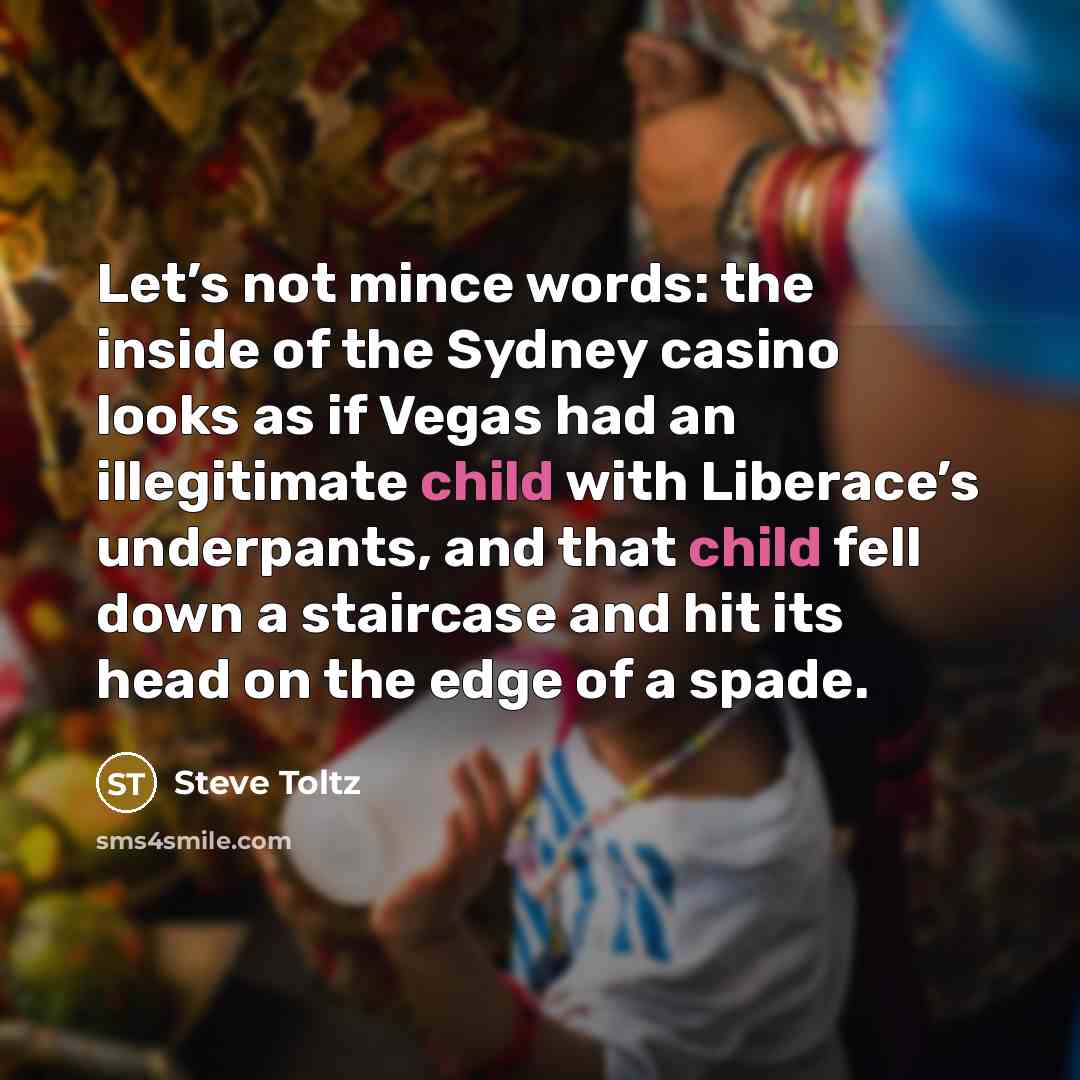 “Let’s not mince words: the inside of the Sydney casino looks as if Vegas had an illegitimate child with Liberace’s underpants, and that child fell down a staircase and hit its head on the edge of a spade.” quote by Steve Toltz