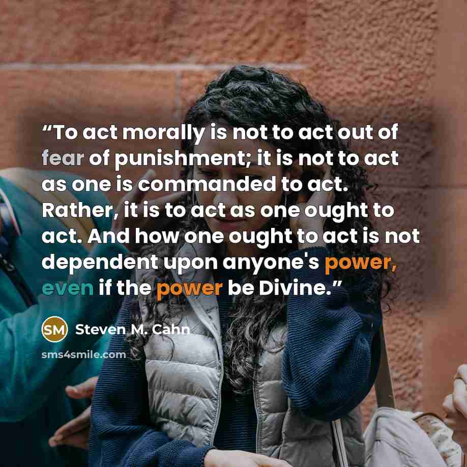 “To act morally is not to act out of fear of punishment; it is not to act as one is commanded to act. Rather, it is to act as one ought to act. And how one ought to act is not dependent upon anyone's power, even if the power be Divine.” quote by Steven M. Cahn