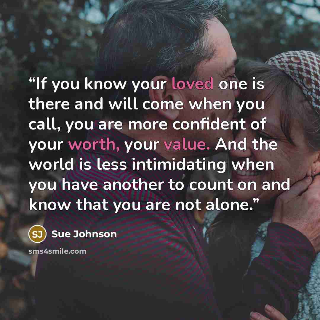 “If you know your loved one is there and will come when you call, you are more confident of your worth, your value. And the world is less intimidating when you have another to count on and know that you are not alone.” quote by Sue Johnson