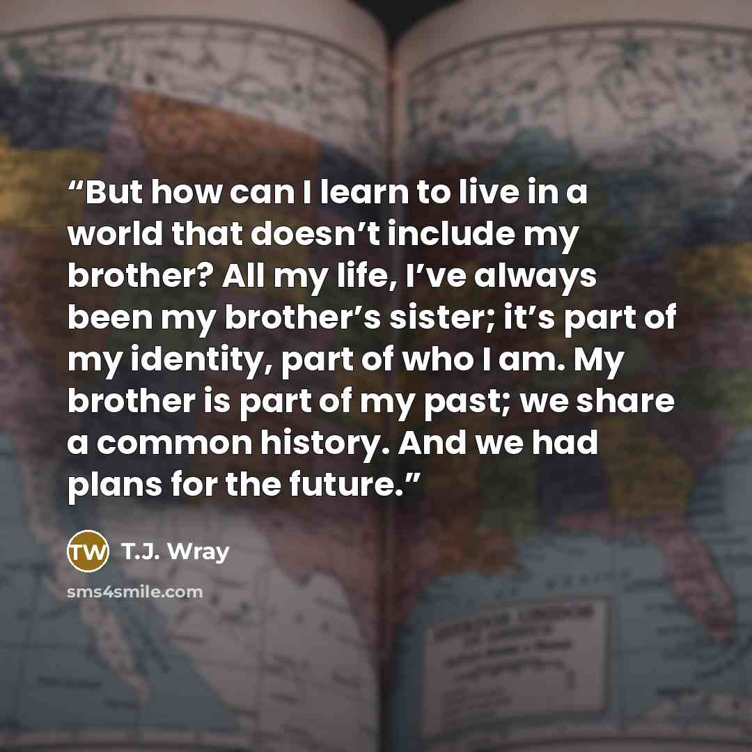 “But how can I learn to live in a world that doesn’t include my brother? All my life, I’ve always been my brother’s sister; it’s part of my identity, part of who I am. My brother is part of my past; we share a common history. And we had plans for the future.” quote by T.J. Wray