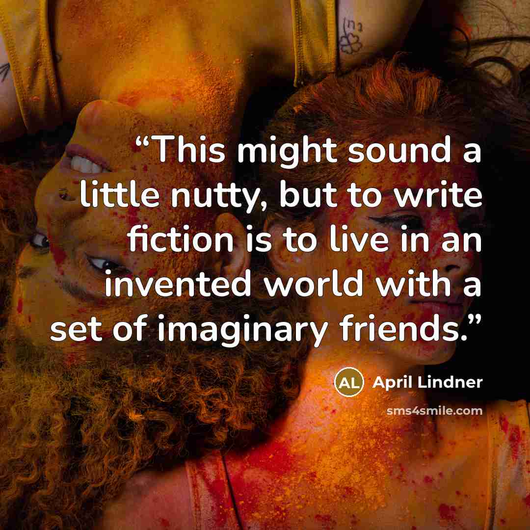 “This might sound a little nutty, but to write fiction is to live in an invented world with a set of imaginary friends.” quote by April Lindner