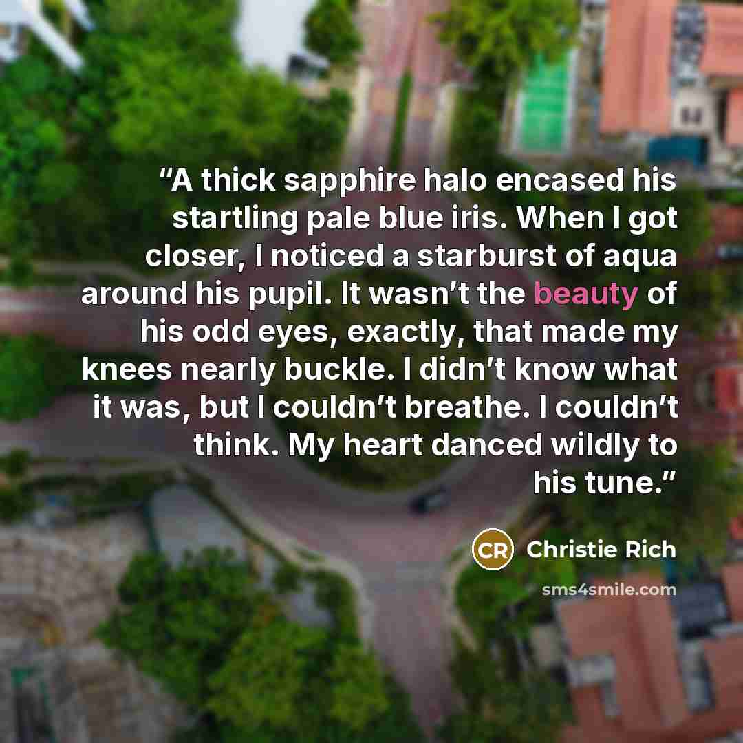 “A thick sapphire halo encased his startling pale blue iris. When I got closer, I noticed a starburst of aqua around his pupil. It wasn’t the beauty of his odd eyes, exactly, that made my knees nearly buckle. I didn’t know what it was, but I couldn’t breathe. I couldn’t think. My heart danced…” quote by Christie Rich