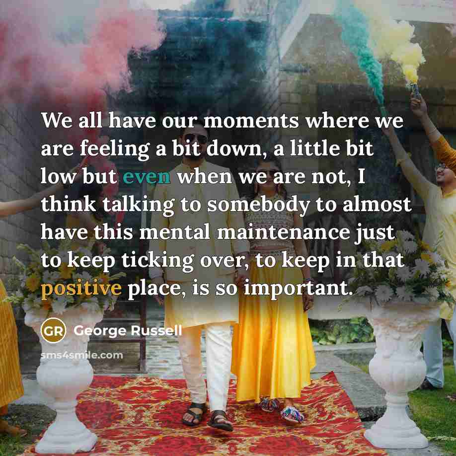 “We all have our moments where we are feeling a bit down, a little bit low but even when we are not, I think talking to somebody to almost have this mental maintenance just to keep ticking over, to keep in that positive place, is so important.” quote by George Russell