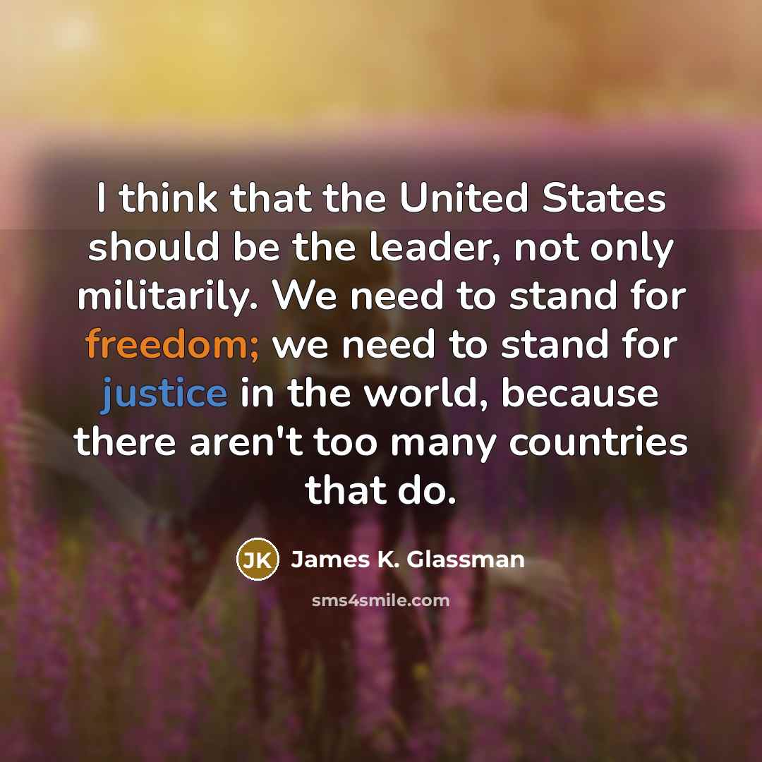 “I think that the United States should be the leader, not only militarily. We need to stand for freedom; we need to stand for justice in the world, because there aren't too many countries that do.” quote by James K. Glassman