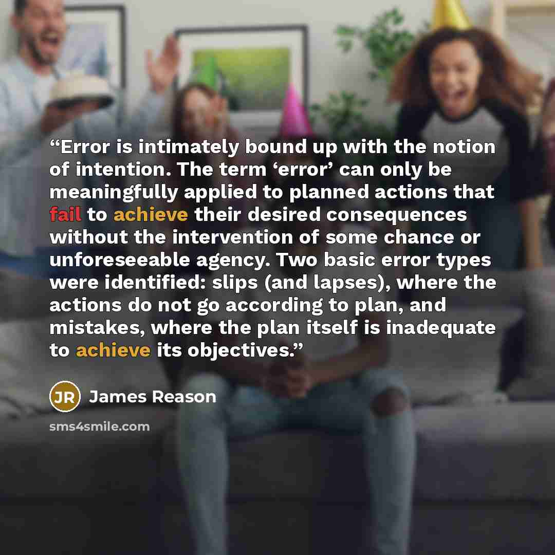 “Error is intimately bound up with the notion of intention. The term ‘error’ can only be meaningfully applied to planned actions that fail to achieve their desired consequences without the intervention of some chance or unforeseeable agency. Two basic error types were identified: slips (and…” quote by James Reason