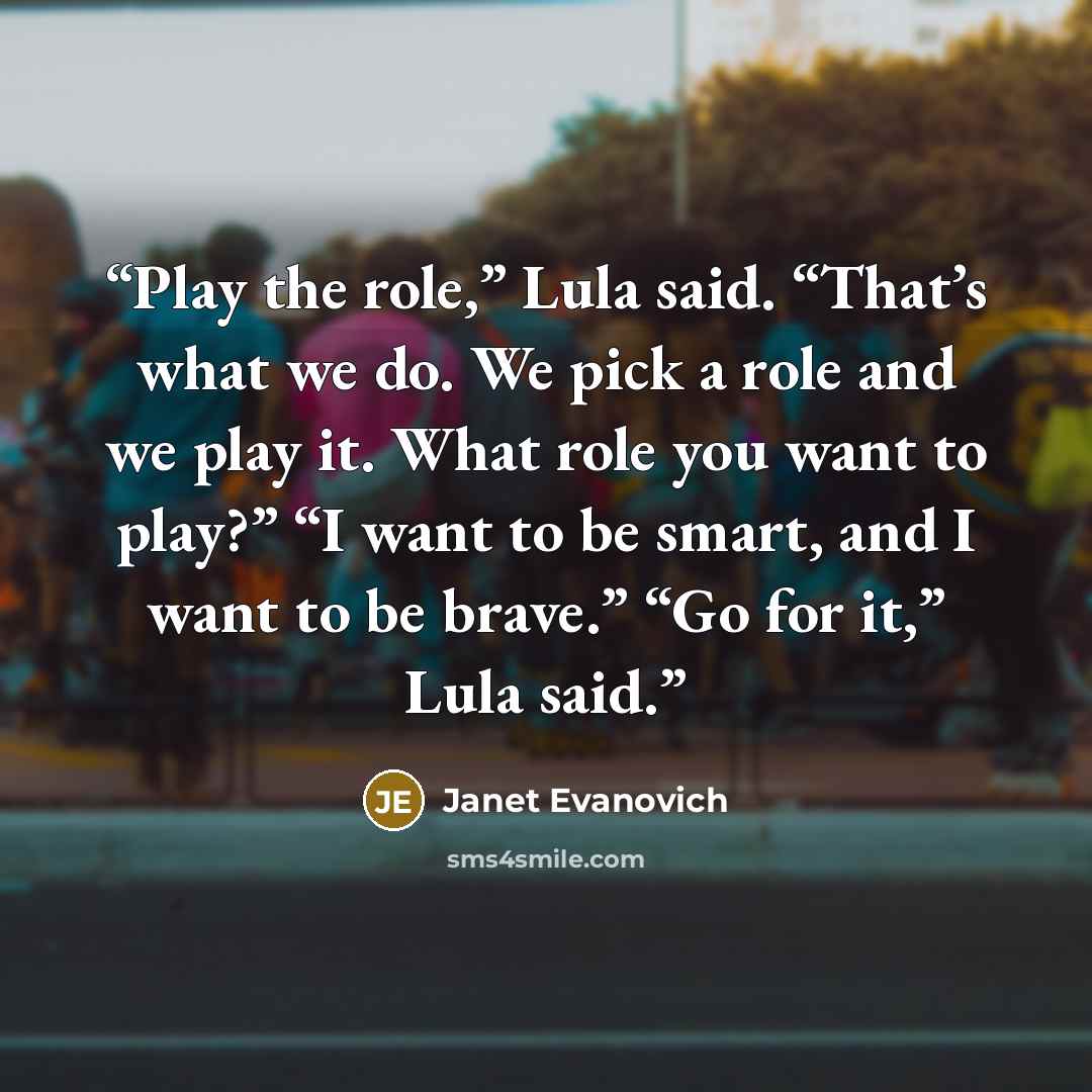 “Play the role,” Lula said. “That’s what we do. We pick a role and we play it. What role you want to play?” “I want to be smart, and I want to be brave.” “Go for it,” Lula said.” quote by Janet Evanovich