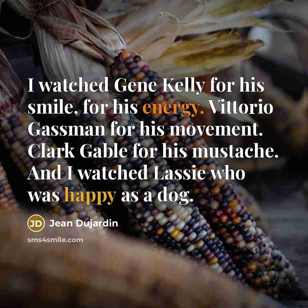 “I watched Gene Kelly for his smile, for his energy. Vittorio Gassman for his movement. Clark Gable for his mustache. And I watched Lassie who was happy as a dog.” quote by Jean Dujardin