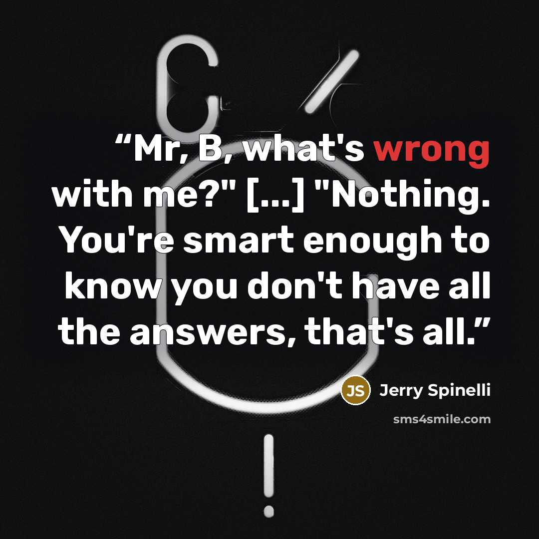 “Mr, B, what's wrong with me?" [...] "Nothing. You're smart enough to know you don't have all the answers, that's all.” quote by Jerry Spinelli