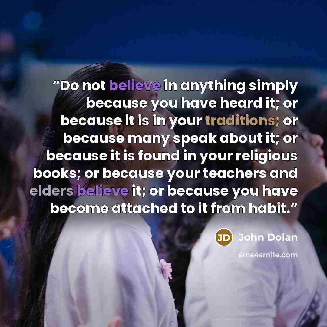 “Do not believe in anything simply because you have heard it; or because it is in your traditions; or because many speak about it; or because it is found in your religious books; or because your teachers and elders believe it; or because you have become attached to it from habit.” quote by John Dolan