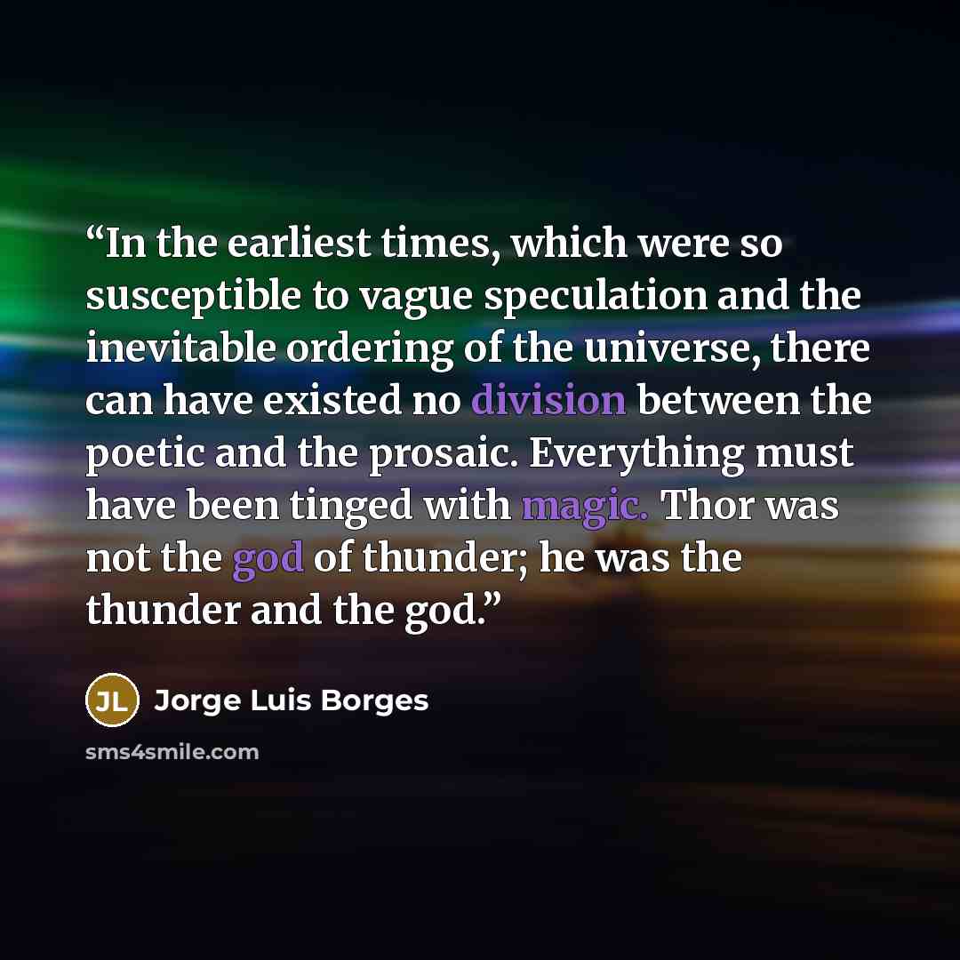 “In the earliest times, which were so susceptible to vague speculation and the inevitable ordering of the universe, there can have existed no division between the poetic and the prosaic. Everything must have been tinged with magic. Thor was not the god of thunder; he was the thunder and the god.” quote by Jorge Luis Borges