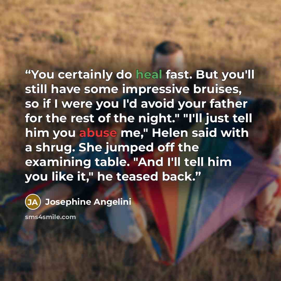 “You certainly do heal fast. But you'll still have some impressive bruises, so if I were you I'd avoid your father for the rest of the night." "I'll just tell him you abuse me," Helen said with a shrug. She jumped off the examining table. "And I'll tell him you like it," he teased back.” quote by Josephine Angelini