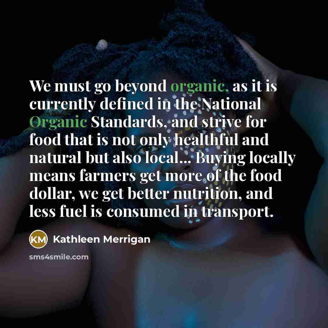 “We must go beyond organic, as it is currently defined in the National Organic Standards, and strive for food that is not only healthful and natural but also local... Buying locally means farmers get more of the food dollar, we get better nutrition, and less fuel is consumed in transport.” quote by Kathleen Merrigan