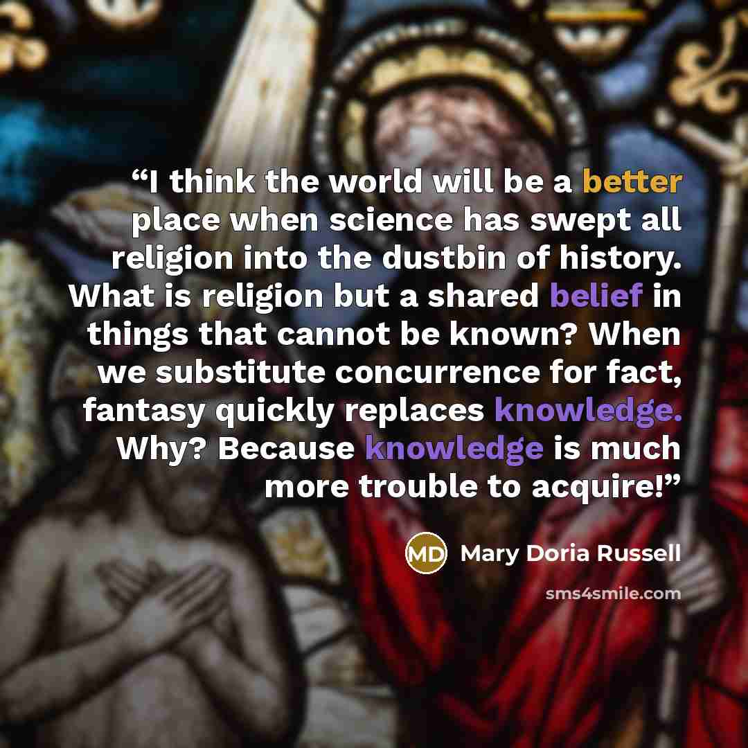“I think the world will be a better place when science has swept all religion into the dustbin of history. What is religion but a shared belief in things that cannot be known? When we substitute concurrence for fact, fantasy quickly replaces knowledge. Why? Because knowledge is much more trouble to…” quote by Mary Doria Russell